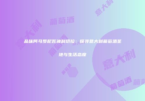 品味阿马罗尼瓦波利切拉：探寻意大利葡萄酒圣地与生活态度