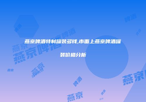 燕京啤酒特制罐装多钱,市面上燕京啤酒罐装价格分析