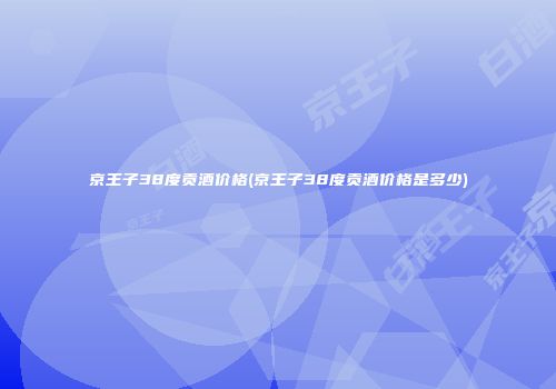 京王子38度贡酒价格(京王子38度贡酒价格是多少)