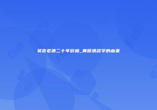 吴宫老酒二十年价格_黄藤酒名字的由来