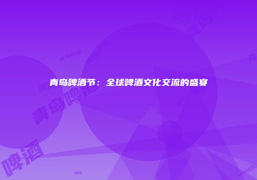 青岛啤酒节：全球啤酒文化交流的盛宴