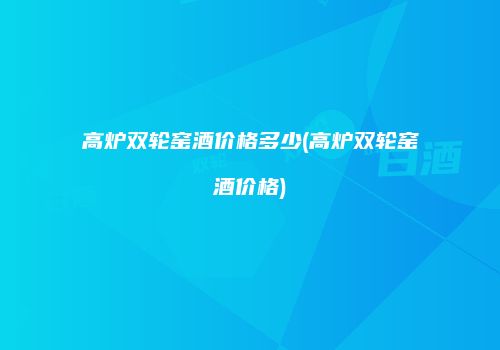高炉双轮窑酒价格多少(高炉双轮窑酒价格)
