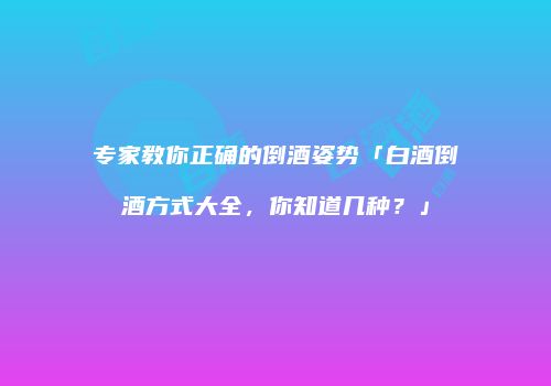 专家教你正确的倒酒姿势「白酒倒酒方式大全，你知道几种？」
