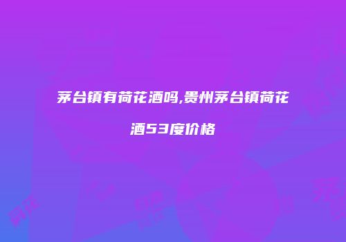 茅台镇有荷花酒吗,贵州茅台镇荷花酒53度价格