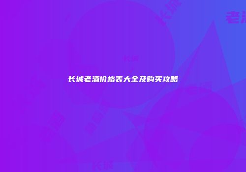 长城老酒价格表大全及购买攻略