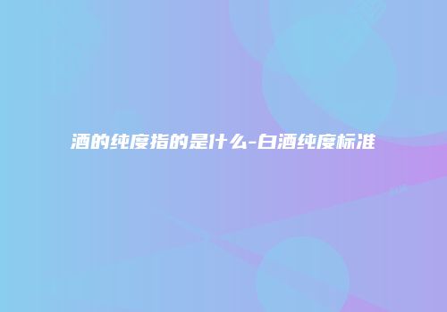 酒的纯度指的是什么-白酒纯度标准