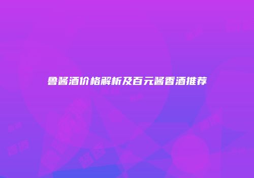 鲁酱酒价格解析及百元酱香酒推荐