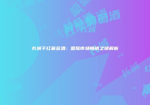 长城干红葡萄酒：国际市场畅销之谜解析