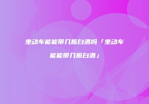 坐动车能能带几瓶白酒吗「坐动车能能带几瓶白酒」
