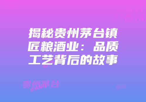 揭秘贵州茅台镇匠粮酒业：品质工艺背后的故事