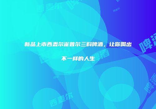 新品上市西麦尔雀普尔三料啤酒，让你喝出不一样的人生