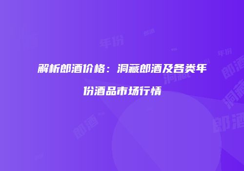 解析郎酒价格：洞藏郎酒及各类年份酒品市场行情