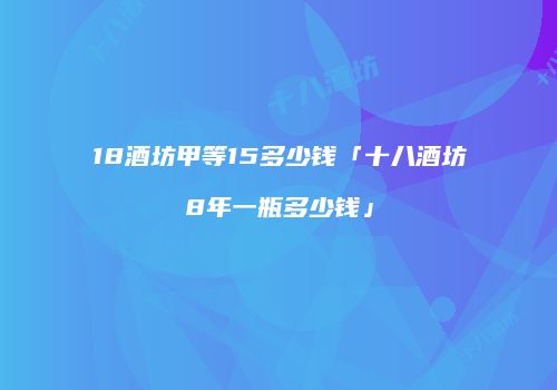 18酒坊甲等15多少钱「十八酒坊8年一瓶多少钱」