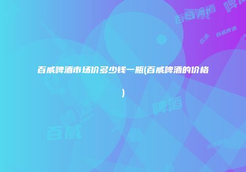 百威啤酒市场价多少钱一瓶(百威啤酒的价格)