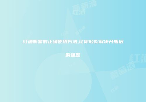 红酒瓶塞的正确使用方法,让你轻松解决开瓶后的难题