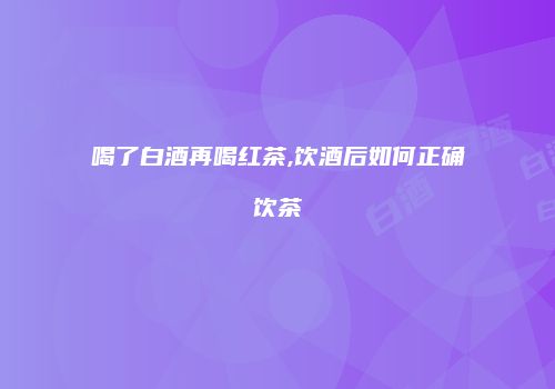 喝了白酒再喝红茶,饮酒后如何正确饮茶