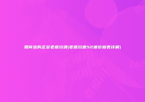 如何选购正宗老银川酒(老银川酒52度价格表详解)