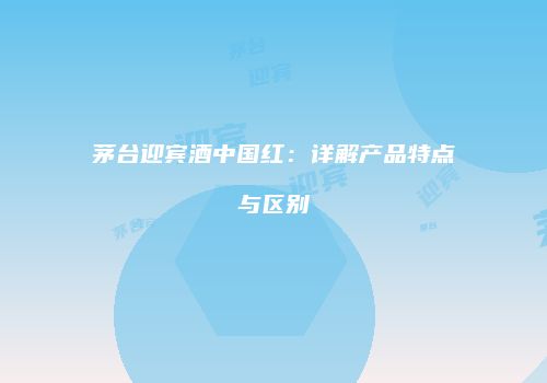 茅台迎宾酒中国红：详解产品特点与区别