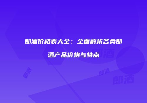 郎酒价格表大全：全面解析各类郎酒产品价格与特点