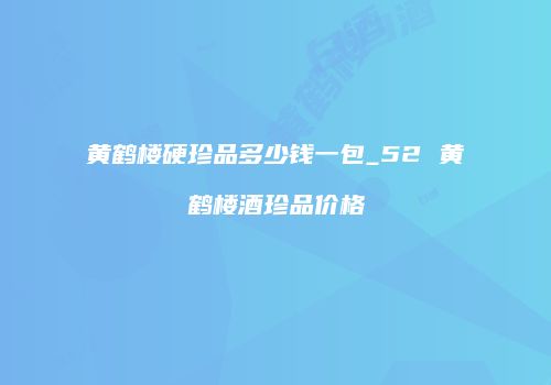 黄鹤楼硬珍品多少钱一包_52 黄鹤楼酒珍品价格