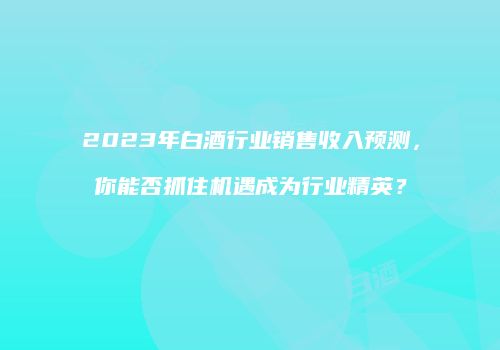 2023年白酒行业销售收入预测，你能否抓住机遇成为行业精英？