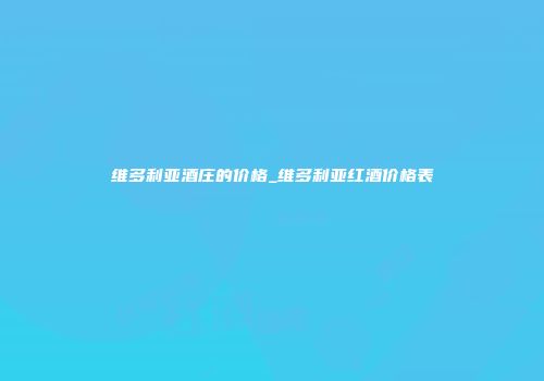 维多利亚酒庄的价格_维多利亚红酒价格表