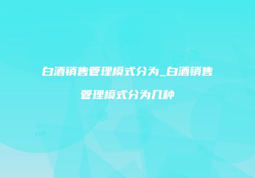 白酒销售管理模式分为_白酒销售管理模式分为几种