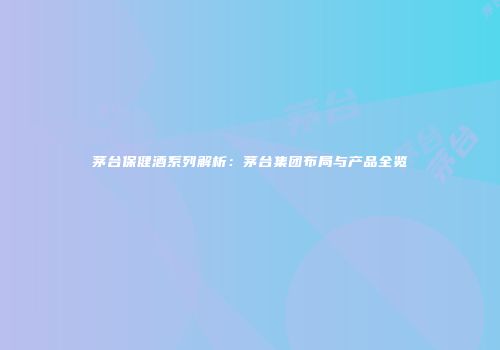 茅台保健酒系列解析：茅台集团布局与产品全览