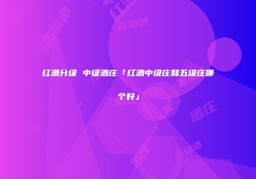 红酒分级 中级酒庄「红酒中级庄和五级庄哪个好」
