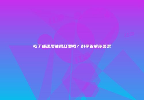 吃了榴莲后能喝红酒吗？科学告诉你答案