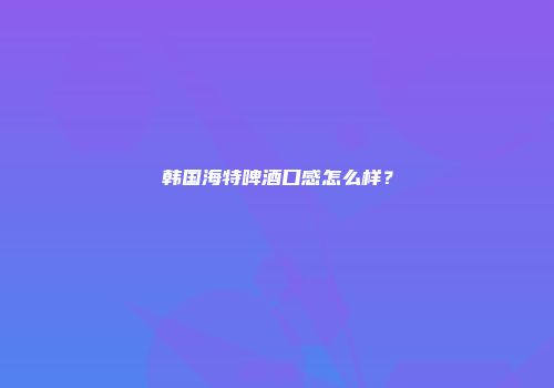 韩国海特啤酒口感怎么样？