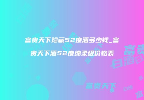 富贵天下珍藏52度酒多少钱_富贵天下酒52度绵柔级价格表