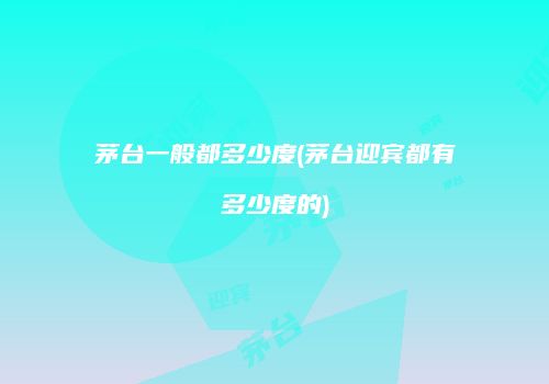 茅台一般都多少度(茅台迎宾都有多少度的)