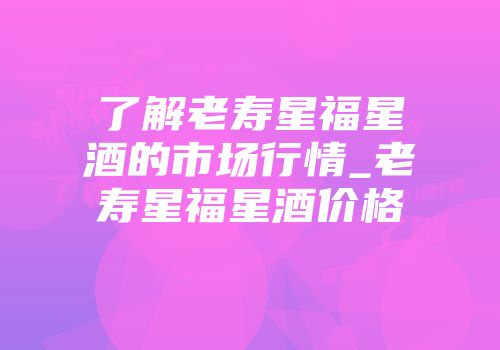 了解老寿星福星酒的市场行情_老寿星福星酒价格