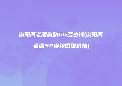 浏阳河老酒韵酿66多少钱(浏阳河老酒52度浓香型价格)