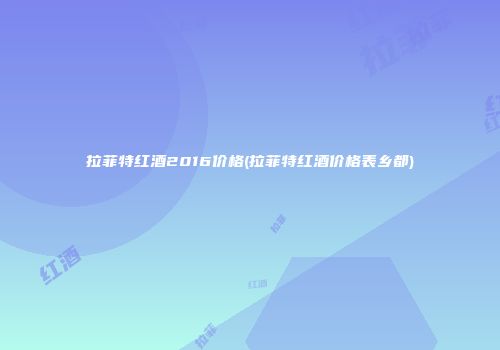 拉菲特红酒2016价格(拉菲特红酒价格表乡都)