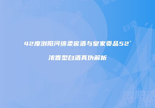 42度浏阳河绵柔窖酒与皇家贡品52°浓香型白酒真伪解析