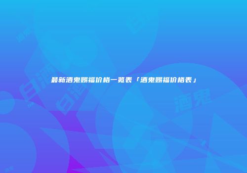 最新酒鬼赐福价格一览表「酒鬼赐福价格表」