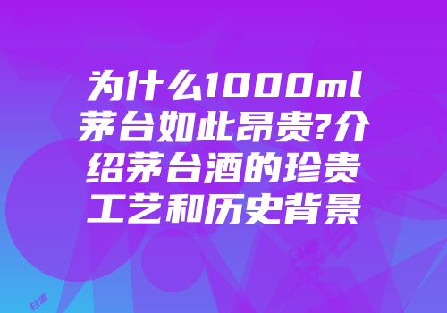 为什么1000ml茅台如此昂贵?介绍茅台酒的珍贵工艺和历史背景