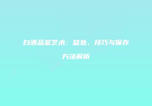 白酒品鉴艺术：益处、技巧与保存方法解析