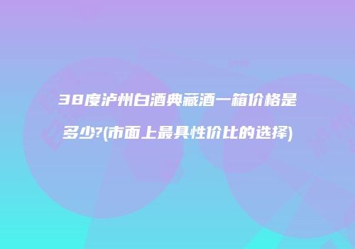 38度泸州白酒典藏酒一箱价格是多少?(市面上最具性价比的选择)