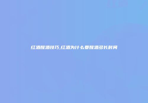 红酒醒酒技巧,红酒为什么要醒酒多长时间