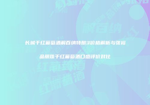 长城干红葡萄酒解百纳特酿3价格解析与张裕品丽珠干红葡萄酒口感评价对比