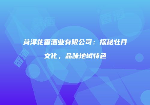 菏泽花香酒业有限公司：探秘牡丹文化，品味地域特色
