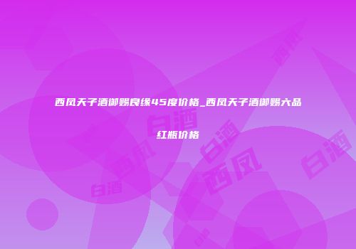 西凤天子酒御赐良缘45度价格_西凤天子酒御赐六品红瓶价格