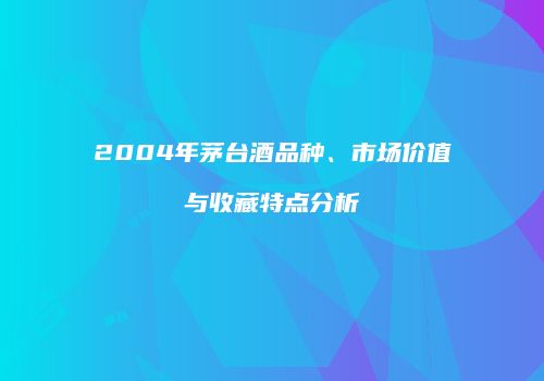 2004年茅台酒品种、市场价值与收藏特点分析
