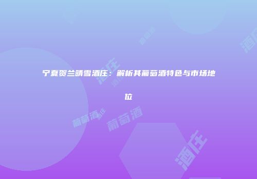 宁夏贺兰晴雪酒庄：解析其葡萄酒特色与市场地位
