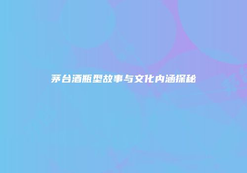 茅台酒瓶型故事与文化内涵探秘