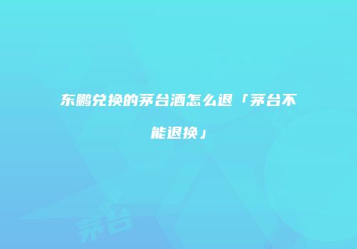 东鹏兑换的茅台酒怎么退「茅台不能退换」