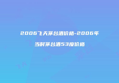 2006飞天茅台酒价格-2006年当时茅台酒53度价格